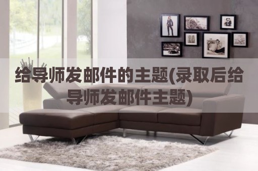 给导师发邮件的主题(录取后给导师发邮件主题)
