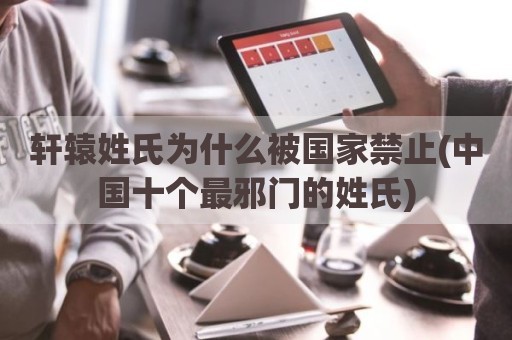 轩辕姓氏为什么被国家禁止(中国十个最邪门的姓氏)