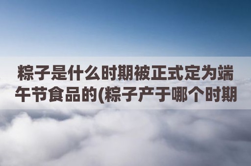 粽子是什么时期被正式定为端午节食品的(粽子产于哪个时期)
