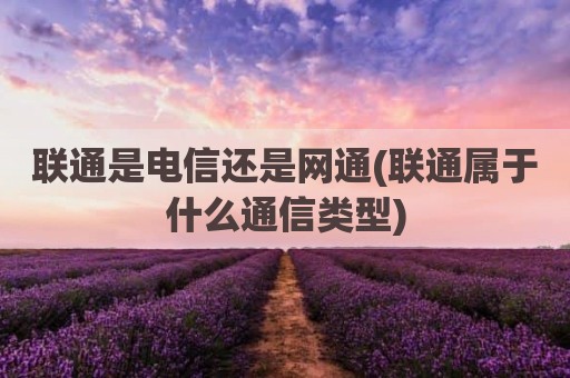 联通是电信还是网通(联通属于什么通信类型)