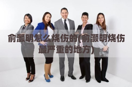 俞灏明怎么烧伤的(俞灏明烧伤最严重的地方)