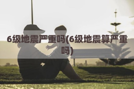 6级地震严重吗(6级地震算严重吗)