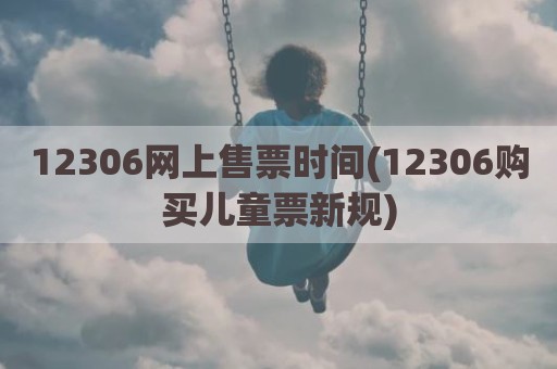 12306网上售票时间(12306购买儿童票新规)