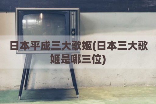 日本平成三大歌姬(日本三大歌姬是哪三位)