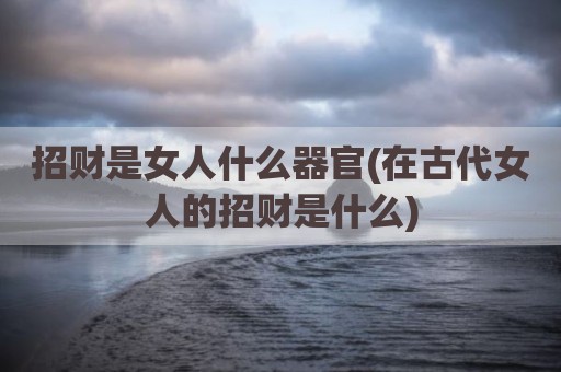 招财是女人什么器官(在古代女人的招财是什么)