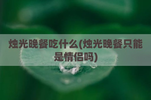 烛光晚餐吃什么(烛光晚餐只能是情侣吗)