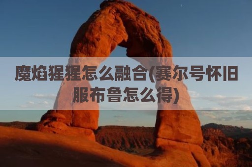 魔焰猩猩怎么融合(赛尔号怀旧服布鲁怎么得)