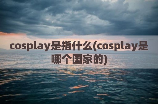 cosplay是指什么(cosplay是哪个国家的)