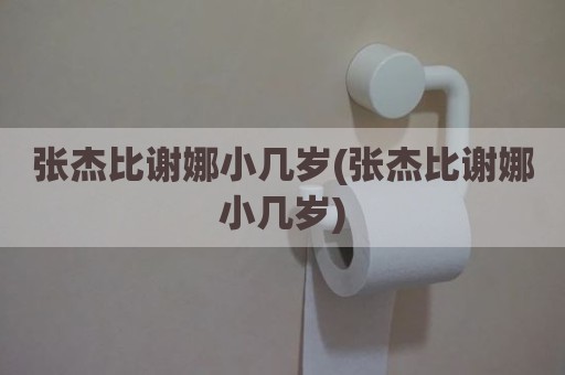 张杰比谢娜小几岁(张杰比谢娜小几岁)