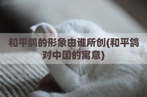 和平鸽的形象由谁所创(和平鸽对中国的寓意)