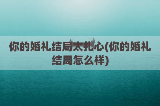你的婚礼结局太扎心(你的婚礼结局怎么样)