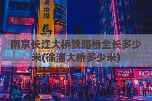 南京长江大桥铁路桥全长多少米(徐浦大桥多少米)