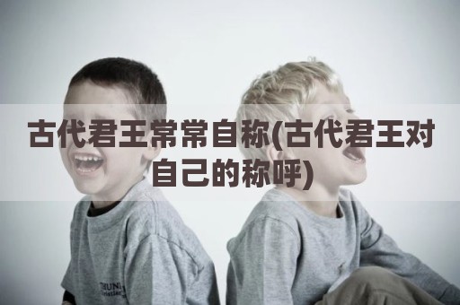 古代君王常常自称(古代君王对自己的称呼)