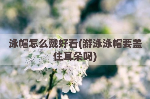 泳帽怎么戴好看(游泳泳帽要盖住耳朵吗)