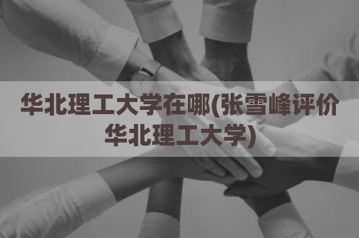 华北理工大学在哪(张雪峰评价华北理工大学)