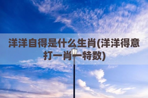 洋洋自得是什么生肖(洋洋得意打一肖一特数)