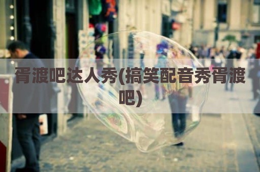 胥渡吧达人秀(搞笑配音秀胥渡吧)