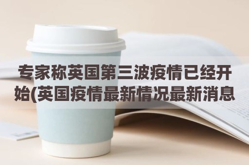 专家称英国第三波疫情已经开始(英国疫情最新情况最新消息)