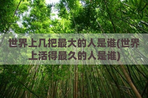 世界上几把最大的人是谁(世界上活得最久的人是谁)