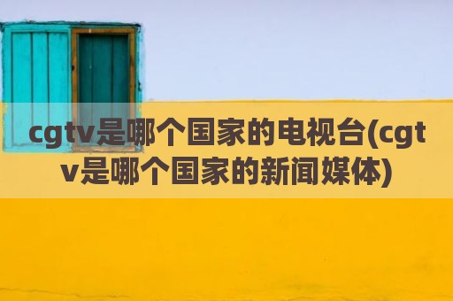 cgtv是哪个国家的电视台(cgtv是哪个国家的新闻媒体)
