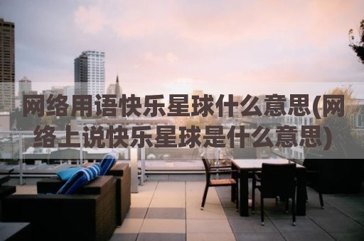 网络用语快乐星球什么意思(网络上说快乐星球是什么意思)