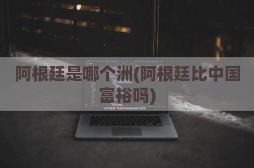 阿根廷是哪个洲(阿根廷比中国富裕吗)