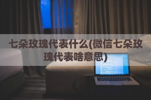 七朵玫瑰代表什么(微信七朵玫瑰代表啥意思)