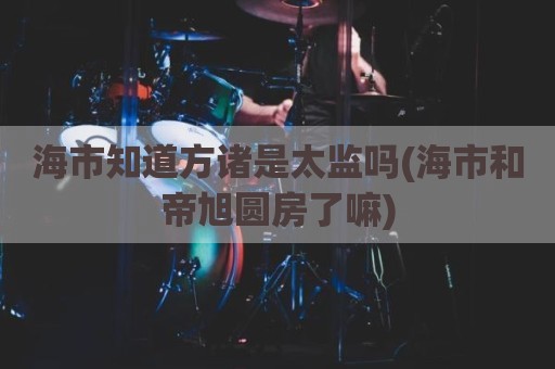 海市知道方诸是太监吗(海市和帝旭圆房了嘛)