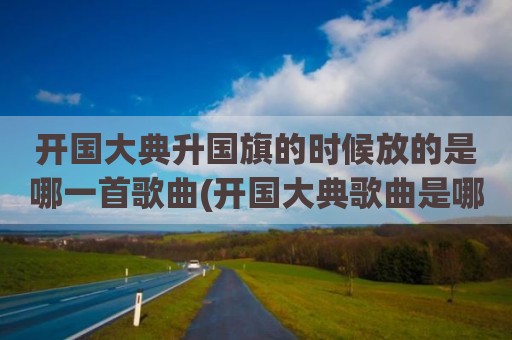 开国大典升国旗的时候放的是哪一首歌曲(开国大典歌曲是哪一首)