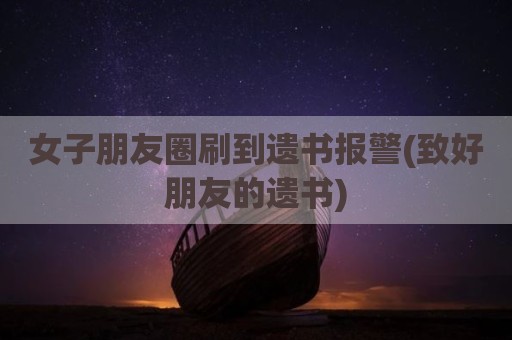 女子朋友圈刷到遗书报警(致好朋友的遗书)