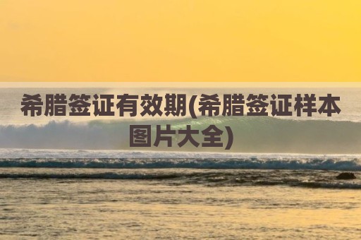 希腊签证有效期(希腊签证样本图片大全)