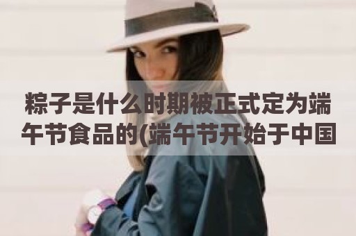 粽子是什么时期被正式定为端午节食品的(端午节开始于中国哪个历史时期)
