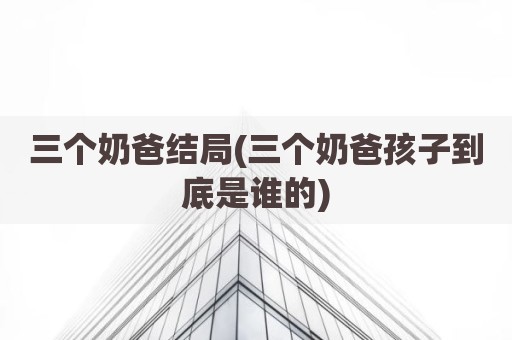 三个奶爸结局(三个奶爸孩子到底是谁的)