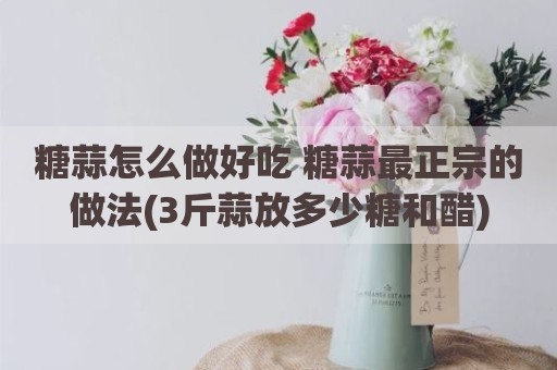 糖蒜怎么做好吃 糖蒜最正宗的做法(3斤蒜放多少糖和醋)