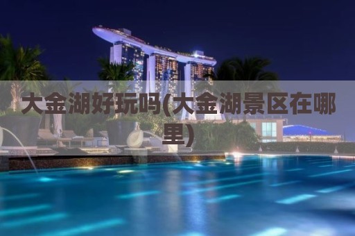 大金湖好玩吗(大金湖景区在哪里)