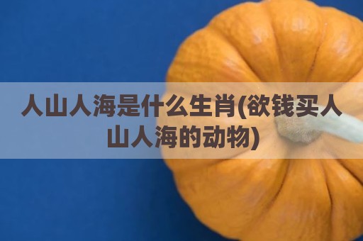 人山人海是什么生肖(欲钱买人山人海的动物)