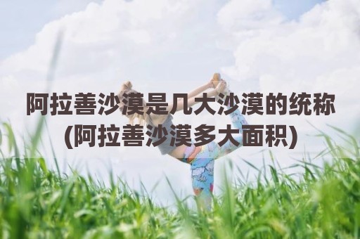阿拉善沙漠是几大沙漠的统称(阿拉善沙漠多大面积)