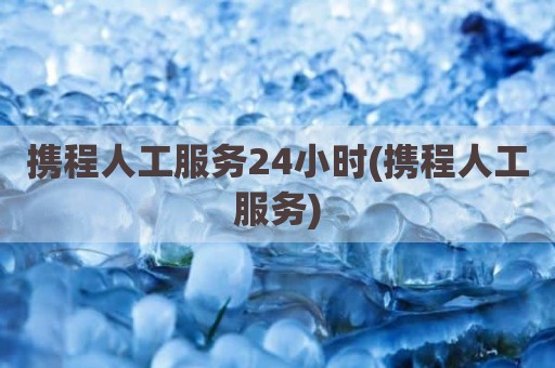 携程人工服务24小时(携程人工服务)