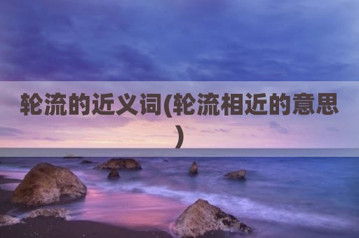 轮流的近义词(轮流相近的意思)