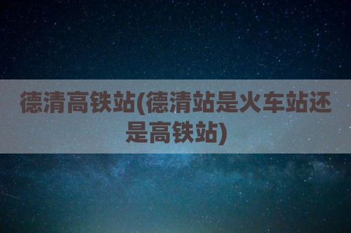德清高铁站(德清站是火车站还是高铁站)