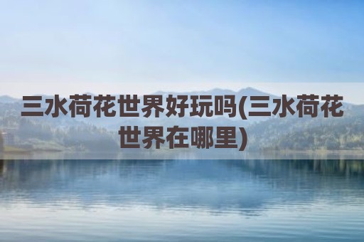 三水荷花世界好玩吗(三水荷花世界在哪里)
