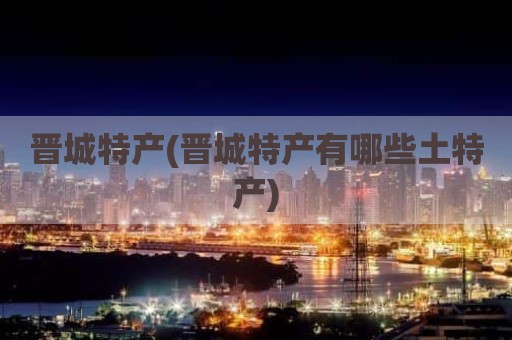 晋城特产(晋城特产有哪些土特产)