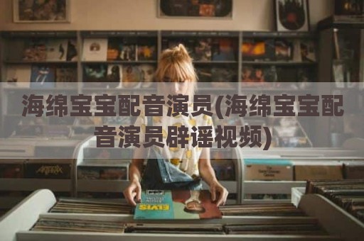 海绵宝宝配音演员(海绵宝宝配音演员辟谣视频)