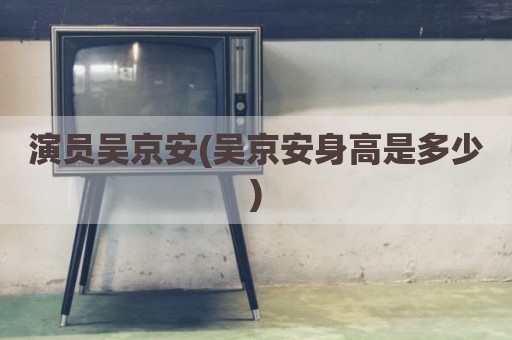 演员吴京安(吴京安身高是多少)
