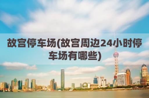 故宫停车场(故宫周边24小时停车场有哪些)