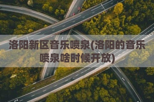 洛阳新区音乐喷泉(洛阳的音乐喷泉啥时候开放)