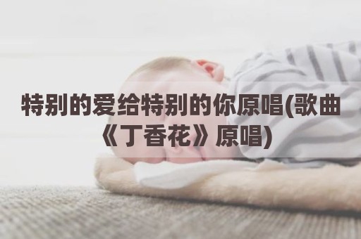特别的爱给特别的你原唱(歌曲《丁香花》原唱)