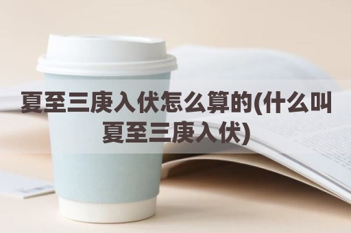 夏至三庚入伏怎么算的(什么叫夏至三庚入伏)