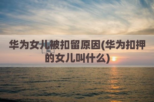华为女儿被扣留原因(华为扣押的女儿叫什么)