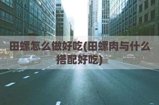 田螺怎么做好吃(田螺肉与什么搭配好吃)